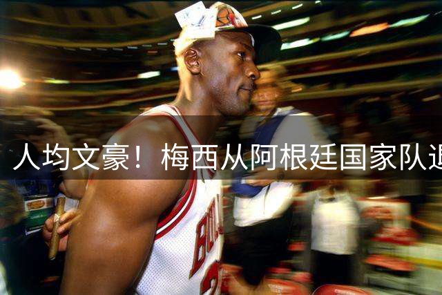 人均文豪！梅西从阿根廷国家队退役，众队友纷纷撰写动情长文致敬