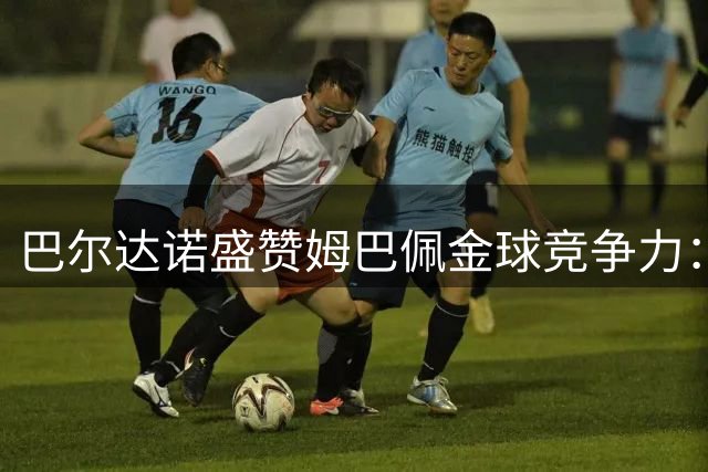巴尔达诺盛赞姆巴佩金球竞争力：进球机器堪比顶级赛驹